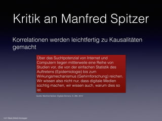 Kritik an Manfred Spitzer
Korrelationen werden leichtfertig zu Kausalitäten
gemacht
Über das Suchtpotenzial von Internet und
Computern liegen mittlerweile eine Reihe von
Studien vor, die von der einfachen Statistik des
Auftretens (Epidemiologie) bis zum
Wirkungsmechanismus (Gehirnforschung) reichen.
Wir wissen also nicht nur, dass digitale Medien
süchtig machen, wir wissen auch, warum dies so
ist.
Quelle: Manfred Spitzer, Digitale Demenz, S. 266. 2012
nach Beat Döbeli Honegger
 