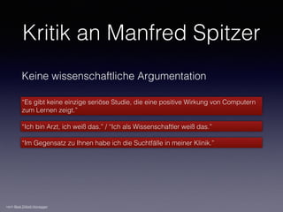 Kritik an Manfred Spitzer
Keine wissenschaftliche Argumentation
“Es gibt keine einzige seriöse Studie, die eine positive Wirkung von Computern
zum Lernen zeigt.”
“Ich bin Arzt, ich weiß das.” / “Ich als Wissenschaftler weiß das.”
“Im Gegensatz zu Ihnen habe ich die Suchtfälle in meiner Klinik.”
nach Beat Döbeli Honegger
 