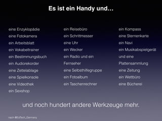 Es ist ein Handy und…
eine Enzyklopädie
eine Fotokamera
ein Arbeitsblatt
ein Vokabeltrainer
ein Bestimmungsbuch
ein Audiorekorder
eine Zettelablage
eine Spielkonsole
eine Videothek
ein Sexshop
ein Reisebüro
ein Schrittmesser
eine Uhr
ein Wecker
ein Radio und ein
Fernseher
eine Selbsthilfegruppe
ein Fotoalbum
ein Taschenrechner
ein Kompass
eine Sternenkarte
ein Navi
ein Musikabspielgerät
und eine
Plattensammlung
eine Zeitung
ein Wettbüro
eine Bücherei
und noch hundert andere Werkzeuge mehr.
nach @EdTech_Germany
 