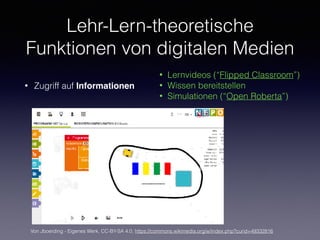 Lehr-Lern-theoretische
Funktionen von digitalen Medien
• Zugriff auf Informationen
• Lernvideos (“Flipped Classroom”)
• Wissen bereitstellen
• Simulationen (“Open Roberta”)
Von Jboerding - Eigenes Werk, CC-BY-SA 4.0, https://commons.wikimedia.org/w/index.php?curid=49332816
 