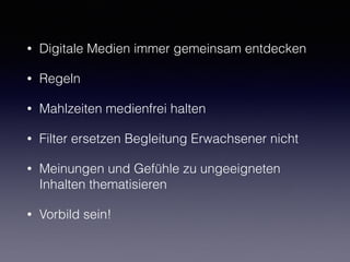 • Digitale Medien immer gemeinsam entdecken
• Regeln
• Mahlzeiten medienfrei halten
• Filter ersetzen Begleitung Erwachsener nicht
• Meinungen und Gefühle zu ungeeigneten
Inhalten thematisieren
• Vorbild sein!
 