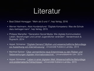Literatur
• Beat Döbeli Honegger: “Mehr als 0 und 1”, hep Verlag. 2016
• Werner Hartmann, Alois Hundertpfund: “Digitale Kompetenz: Was die Schule
dazu beitragen kann”, hep Verlag. 2015
• Philippe Wampﬂer: “Generation Social Media: Wie digitale Kommunikation
Leben, Beziehungen und Lernen Jugendlicher verändert”, Vandenhoeck &
Ruprecht. 2014
• Appel, Schreiner: “Digitale Demenz? Mythen und wissenschaftliche Befundlage
zur Auswirkung von Internetnutzung”, Universität Koblenz-Landau. 2014
• Manfred Spitzer: “Über vermeintliche neue Erkenntnisse zu den Risiken und
Nebenwirkungen digitaler Informationstechnik”, Universitätsklinik Ulm. 2014
• Appel, Schreiner: “Leben in einer digitalen Welt: Wissenschaftliche Befundlage
und problematische Fehlschlüsse”, Universität Koblenz-Landau. 2015
 