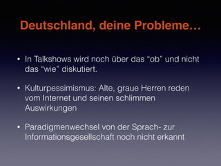 Deutschland, deine Probleme…
• In Talkshows wird noch über das “ob” und nicht
das “wie” diskutiert.
• Kulturpessimismus: Alte, graue Herren reden
vom Internet und seinen schlimmen
Auswirkungen
• Paradigmenwechsel von der Sprach- zur
Informationsgesellschaft noch nicht erkannt
 