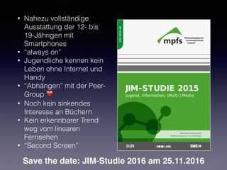 • Nahezu vollständige
Ausstattung der 12- bis
19-Jährigen mit
Smartphones
• “always on”
• Jugendliche kennen kein
Leben ohne Internet und
Handy
• “Abhängen” mit der Peer-
Group ❤
• Noch kein sinkendes
Interesse an Büchern
• Kein erkennbarer Trend
weg vom linearen
Fernsehen
• “Second Screen”
Save the date: JIM-Studie 2016 am 25.11.2016
 