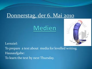 Medien Donnerstag, der 6. Mai 2010 Lernziel: To prepare  a text about  media for levelled writing. Hausaufgabe: To learn the text by next Thursday. 