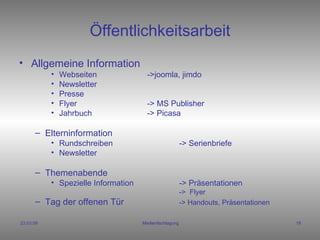 Öffentlichkeitsarbeit Allgemeine Information  Webseiten ->joomla, jimdo Newsletter Presse Flyer -> MS Publisher Jahrbuch  -> Picasa Elterninformation Rundschreiben -> Serienbriefe Newsletter Themenabende Spezielle Information  -> Präsentationen ->  Flyer Tag der offenen Tür -> Handouts, Präsentationen   