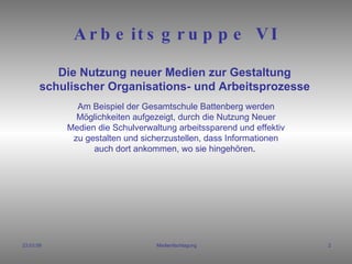 Arbeitsgruppe VI Am Beispiel der Gesamtschule Battenberg werden Möglichkeiten aufgezeigt, durch die Nutzung Neuer Medien die Schulverwaltung arbeitssparend und effektiv zu gestalten und sicherzustellen, dass Informationen auch dort ankommen, wo sie hingehören .  Die Nutzung neuer Medien zur Gestaltung schulischer Organisations- und Arbeitsprozesse 