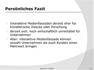 Persönliches Fazit
 Interaktive Medienfassaden derzeit eher für
künstlerische Zwecke oder Forschung
 derzeit evtl. noch wirtschaftlich unrentabel für
Unternehmen
 Aber: interaktive Medienfassade können
sowohl Unternehmen als auch Kunden einen
Mehrwert bringen
10Birgit Kohl, 1258260
 