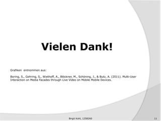 Vielen Dank!
Grafiken entnommen aus:
Boring, S., Gehring, S., Wiethoff, A., Blöckner, M., Schöning, J., & Butz, A. (2011). Multi-User
Interaction on Media Facades through Live Video on Mobile Mobile Devices.
11Birgit Kohl, 1258260
 