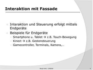 Interaktion mit Fassade
 Interaktion und Steuerung erfolgt mittels
Endgeräte
 Beispiele für Endgeräte
 Smartphone u. Tablet  z.B. Touch-Bewegung
 Kinect  z.B. Gestensteuerung
 Gamecontroller, Terminals, Kamera,…
4Birgit Kohl, 1258260
 