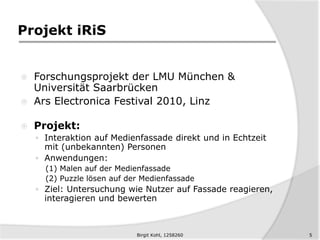 Projekt iRiS
 Forschungsprojekt der LMU München &
Universität Saarbrücken
 Ars Electronica Festival 2010, Linz
 Projekt:
 Interaktion auf Medienfassade direkt und in Echtzeit
mit (unbekannten) Personen
 Anwendungen:
(1) Malen auf der Medienfassade
(2) Puzzle lösen auf der Medienfassade
 Ziel: Untersuchung wie Nutzer auf Fassade reagieren,
interagieren und bewerten
5Birgit Kohl, 1258260
 