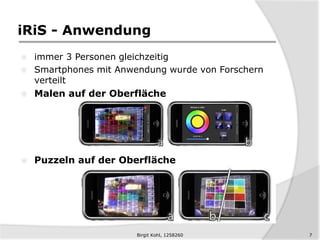 iRiS - Anwendung
 immer 3 Personen gleichzeitig
 Smartphones mit Anwendung wurde von Forschern
verteilt
 Malen auf der Oberfläche
 Puzzeln auf der Oberfläche
Birgit Kohl, 1258260 7
 