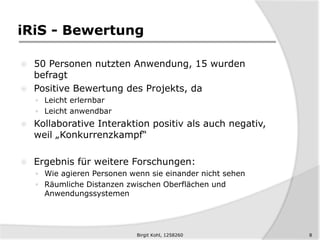 iRiS - Bewertung
 50 Personen nutzten Anwendung, 15 wurden
befragt
 Positive Bewertung des Projekts, da
 Leicht erlernbar
 Leicht anwendbar
 Kollaborative Interaktion positiv als auch negativ,
weil „Konkurrenzkampf“
 Ergebnis für weitere Forschungen:
 Wie agieren Personen wenn sie einander nicht sehen
 Räumliche Distanzen zwischen Oberflächen und
Anwendungssystemen
8Birgit Kohl, 1258260
 