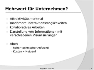 Mehrwert für Unternehmen?
 Attraktivitätsmerkmal
 modernere Interaktionsmöglichkeiten
 kollaboratives Arbeiten
 Darstellung von Informationen mit
verschiedenen Visualisierungen
 Aber:
 hoher technischer Aufwand
 Kosten – Nutzen?
9Birgit Kohl, 1258260
 