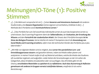 Meinungen/O-Töne (1): Positive
Stimmen
•
•

•

„[…] Als Mehrwert verspreche ich mir […] einen besseren und intensiveren Austausch mit anderen
Studierenden, eine bessere Organisation meines eigenen Lernverhaltens, Einblicke in die […]
Methode des E-Portfolios sowie kontinuierlicheres Lernen.“
„[…] Das Portfolio hat zum Ziel sowohl das individuelle Lernen als auch das kooperative Lernen zu
unterstützen. Das E-Learning-Programm dient der Selbstreflexion, der Evaluation, der Erweitung des
Wissens und dem Fortschritt der studentischen Arbeit. Der Einsatz des E-Portfolio-Konzepts ist im
Sinne des Bologna-Prozesses. Gerne möchte ich meine IT-Kompetenz durch die Anwendung von
Social Media und E-Learning erweitern, sofern man die technischen Hürden des Portfolios peu à peu
überwindet.“
„Mit Hilfe von digitalen Medien wird es möglich, dass Lerner ihre persönlichen Lern- und
Entwicklungsprozesse steuern und gestalten können, indem sie Inhalte selber planen und
analysieren. In meiner Freizeit stoße ich oft auf Material und Ideen, welche die Inhalte des Studiums
oft wunderbar ergänzen und aufgreifen. Leider bieten die Veranstaltungen an der Uni selten die
Gelegenheit, diese Artefakte einzubeziehen oder vorzuschlagen. Das ePortfolio gibt mir die
Chance, verschiedene Materialien zu speichern & zu reflektieren. Auch dass Auswertung & Reflexion
gemeinsam mit anderen in Gruppen vernetzt stattfinden können, empfinde ich als wahre
Bereicherung.“

 