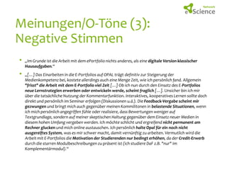 Meinungen/O-Töne (3):
Negative Stimmen
•
•

„Im Grunde ist die Arbeit mit dem ePortfolio nichts anderes, als eine digitale Version klassischer
Hausaufgaben.“
„[…] Das Einarbeiten in die E-Portfolios auf OPAL trägt definitiv zur Steigerung der
Medienkompetenz bei, kostete allerdings auch eine Menge Zeit, wie ich persönlich fand. Allgemein
"frisst" die Arbeit mit dem E-Portfolio viel Zeit […] Ob ich nun durch den Einsatz des E-Portfolios
neue Lernstrategien erwerben oder entwickeln werde, scheint fraglich […]. Unsicher bin ich mir
über die tatsächliche Nutzung der Kommentarfunktion. Interaktives, kooperatives Lernen sollte doch
direkt und persönlich im Seminar erfolgen (Diskussionen u.ä.). Die Feedback-Vergabe scheint mir
gezwungen und bringt mich auch gegenüber meinen Kommilitonen in belastende Situationen, wenn
ich mich persönlich angegriffen fühle oder realisiere, dass Bewertungen weniger auf
Textgrundlage, sondern auf meiner skeptischen Haltung gegenüber dem Einsatz neuer Medien in
diesem hohen Umfang vergeben werden. Ich möchte schlicht und ergreifend nicht permanent am
Rechner glucken und mich online austauschen. Ich persönlich halte Opal für ein noch nicht
ausgereiftes System, was es mir schwer macht, damit vernünftig zu arbeiten. Vermutlich wird die
Arbeit mit E-Portfolios die Motivation der Studierenden nur bedingt erhöhen, da der Credit-Erwerb
durch die starren Modulbeschreibungen zu präsent ist (ich studiere DaF z.B. "nur" im
Komplementärmodul).“

 