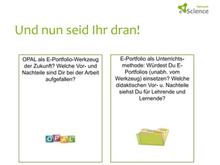 Und nun seid Ihr dran!
OPAL als E-Portfolio-Werkzeug
der Zukunft? Welche Vor- und
Nachteile sind Dir bei der Arbeit
aufgefallen?

E-Portfolio als Unterrichtsmethode: Würdest Du EPortfolios (unabh. vom
Werkzeug) einsetzen? Welche
didaktischen Vor- u. Nachteile
siehst Du für Lehrende und
Lernende?

 