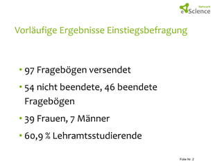 Vorläufige Ergebnisse Einstiegsbefragung

• 97 Fragebögen versendet
• 54 nicht beendete, 46 beendete
Fragebögen
• 39 Frauen, 7 Männer

• 60,9 % Lehramtsstudierende
Andrea Lißner

28.01.2014
Folie Nr. 2

 