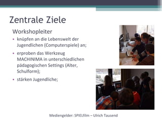 Zentrale Ziele Workshopleiter knüpfen an die Lebenswelt der Jugendlichen (Computerspiele) an; erproben das Werkzeug MACHINIMA in unterschiedlichen pädagogischen Settings (Alter, Schulform); stärken Jugendliche; Mediengelder: SPIELfilm – Ulrich Tausend 