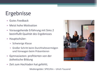 Ergebnisse Gutes Feedback Meist hohe Motivation Vorausgehende Erfahrung mit Sims 2 beeinflußt Qualität des Ergebnisses Hauptschüler:  Schwierige Klasse Großer Schritt beim Durchhaltevermögen und Vorwagen beim Präsentieren Gymnasiasten: profitierten von der ästhetische Bildung Zeit zum Hochladen hat gefehlt; Mediengelder: SPIELfilm – Ulrich Tausend 