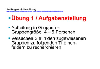 Mediengeschichte – Übung 
www.youtube.com/user/FHmediengeschichte09 / www.pinterest.com/mwintersberger/mediengeschichte 
§ Übung 1 / Aufgabenstellung 
§ Aufteilung in Gruppen - 
Gruppengröße: 4 – 5 Personen 
§ Versuchen Sie in den zugewiesenen 
Gruppen zu folgenden Themen-feldern 
zu recherchieren: 
 