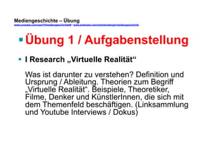 Mediengeschichte – Übung 
www.youtube.com/user/FHmediengeschichte09 / www.pinterest.com/mwintersberger/mediengeschichte 
§ Übung 1 / Aufgabenstellung 
§ I Research „Virtuelle Realität“ 
Was ist darunter zu verstehen? Definition und 
Ursprung / Ableitung. Theorien zum Begriff 
„Virtuelle Realität“. Beispiele, Theoretiker, 
Filme, Denker und KünstlerInnen, die sich mit 
dem Themenfeld beschäftigen. (Linksammlung 
und Youtube Interviews / Dokus) 
 