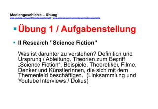 Mediengeschichte – Übung 
www.youtube.com/user/FHmediengeschichte09 / www.pinterest.com/mwintersberger/mediengeschichte 
§ Übung 1 / Aufgabenstellung 
§ II Research ”Science Fiction" 
Was ist darunter zu verstehen? Definition und 
Ursprung / Ableitung. Theorien zum Begriff 
„Science Fiction“. Beispiele, Theoretiker, Filme, 
Denker und KünstlerInnen, die sich mit dem 
Themenfeld beschäftigen. (Linksammlung und 
Youtube Interviews / Dokus) 
 