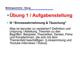 Mediengeschichte – Übung 
www.youtube.com/user/FHmediengeschichte09 / www.pinterest.com/mwintersberger/mediengeschichte 
§ Übung 1 / Aufgabenstellung 
§ III “Sinneswahrnehmung & Täuschung" 
Was ist darunter zu verstehen? Definition und 
Ursprung / Ableitung. Theorien zu den 
Begriffen. Beispiele, Theoretiker, Denker, Filme 
und KünstlerInnen, die sich mit dem 
Themenfeld beschäftigen. (Linksammlung und 
Youtube Interviews / Dokus) 
 