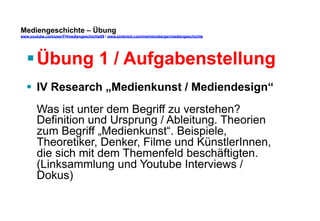 Mediengeschichte – Übung 
www.youtube.com/user/FHmediengeschichte09 / www.pinterest.com/mwintersberger/mediengeschichte 
§ Übung 1 / Aufgabenstellung 
§ IV Research „Medienkunst / Mediendesign“ 
Was ist unter dem Begriff zu verstehen? 
Definition und Ursprung / Ableitung. Theorien 
zum Begriff „Medienkunst“. Beispiele, 
Theoretiker, Denker, Filme und KünstlerInnen, 
die sich mit dem Themenfeld beschäftigten. 
(Linksammlung und Youtube Interviews / 
Dokus) 
 