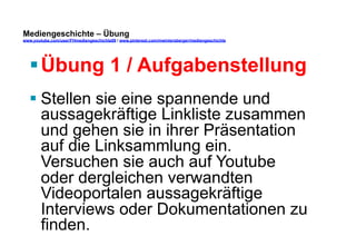 Mediengeschichte – Übung 
www.youtube.com/user/FHmediengeschichte09 / www.pinterest.com/mwintersberger/mediengeschichte 
§ Übung 1 / Aufgabenstellung 
§ Stellen sie eine spannende und 
aussagekräftige Linkliste zusammen 
und gehen sie in ihrer Präsentation 
auf die Linksammlung ein. 
Versuchen sie auch auf Youtube 
oder dergleichen verwandten 
Videoportalen aussagekräftige 
Interviews oder Dokumentationen zu 
finden. 
 
