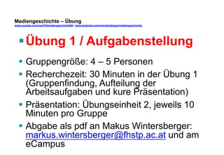 Mediengeschichte – Übung 
www.youtube.com/user/FHmediengeschichte09 / www.pinterest.com/mwintersberger/mediengeschichte 
§ Übung 1 / Aufgabenstellung 
§ Gruppengröße: 4 – 5 Personen 
§ Recherchezeit: 30 Minuten in der Übung 1 
(Gruppenfindung, Aufteilung der 
Arbeitsaufgaben und kure Präsentation) 
§ Präsentation: Übungseinheit 2, jeweils 10 
Minuten pro Gruppe 
§ Abgabe als pdf an Makus Wintersberger: 
markus.wintersberger@fhstp.ac.at und am 
eCampus 
 