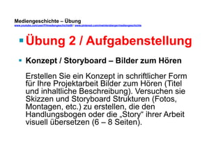 Mediengeschichte – Übung 
www.youtube.com/user/FHmediengeschichte09 / www.pinterest.com/mwintersberger/mediengeschichte 
§ Übung 2 / Aufgabenstellung 
§ Konzept / Storyboard – Bilder zum Hören 
Erstellen Sie ein Konzept in schriftlicher Form 
für Ihre Projektarbeit Bilder zum Hören (Titel 
und inhaltliche Beschreibung). Versuchen sie 
Skizzen und Storyboard Strukturen (Fotos, 
Montagen, etc.) zu erstellen, die den 
Handlungsbogen oder die „Story“ ihrer Arbeit 
visuell übersetzen (6 – 8 Seiten). 
 