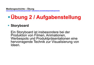 Mediengeschichte – Übung 
www.youtube.com/user/FHmediengeschichte09 / www.pinterest.com/mwintersberger/mediengeschichte 
§ Übung 2 / Aufgabenstellung 
§ Storyboard 
Ein Storyboard ist insbesondere bei der 
Produktion von Filmen, Animationen, 
Werbespots und Produktpräsentationen eine 
hervorragende Technik zur Visualisierung von 
Ideen. 
 
