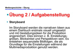Mediengeschichte – Übung 
www.youtube.com/user/FHmediengeschichte09 / www.pinterest.com/mwintersberger/mediengeschichte 
§ Übung 2 / Aufgabenstellung 
§ Storyboard 
Im Storyboard werden die narrativen Ideen aus 
einem Drehbuch erstmals visuell umgesetzt 
und mit Gestaltungsideen für die Produktion 
angereichert. Dies können z. B. Einstellungs-größen, 
Blickwinkel und Perspektiven sein. Es 
entstehen sequenzielle Bildfolgen, die als 
Grundlage für die Einstellungen während der 
Multimediaproduktion genutzt werden. 
 
