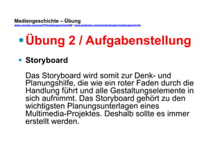 Mediengeschichte – Übung 
www.youtube.com/user/FHmediengeschichte09 / www.pinterest.com/mwintersberger/mediengeschichte 
§ Übung 2 / Aufgabenstellung 
§ Storyboard 
Das Storyboard wird somit zur Denk- und 
Planungshilfe, die wie ein roter Faden durch die 
Handlung führt und alle Gestaltungselemente in 
sich aufnimmt. Das Storyboard gehört zu den 
wichtigsten Planungsunterlagen eines 
Multimedia-Projektes. Deshalb sollte es immer 
erstellt werden. 
 