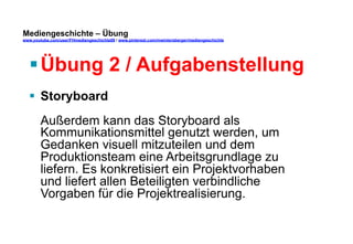 Mediengeschichte – Übung 
www.youtube.com/user/FHmediengeschichte09 / www.pinterest.com/mwintersberger/mediengeschichte 
§ Übung 2 / Aufgabenstellung 
§ Storyboard 
Außerdem kann das Storyboard als 
Kommunikationsmittel genutzt werden, um 
Gedanken visuell mitzuteilen und dem 
Produktionsteam eine Arbeitsgrundlage zu 
liefern. Es konkretisiert ein Projektvorhaben 
und liefert allen Beteiligten verbindliche 
Vorgaben für die Projektrealisierung. 
 