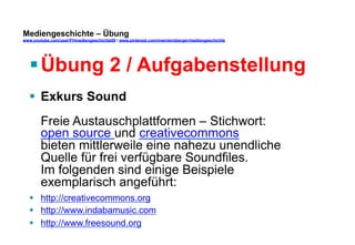 Mediengeschichte – Übung 
www.youtube.com/user/FHmediengeschichte09 / www.pinterest.com/mwintersberger/mediengeschichte 
§ Übung 2 / Aufgabenstellung 
§ Exkurs Sound 
Freie Austauschplattformen – Stichwort: 
open source und creativecommons 
bieten mittlerweile eine nahezu unendliche 
Quelle für frei verfügbare Soundfiles. 
Im folgenden sind einige Beispiele 
exemplarisch angeführt: 
§ http://creativecommons.org 
§ http://www.indabamusic.com 
§ http://www.freesound.org 
 