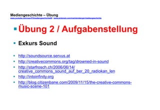 Mediengeschichte – Übung 
www.youtube.com/user/FHmediengeschichte09 / www.pinterest.com/mwintersberger/mediengeschichte 
§ Übung 2 / Aufgabenstellung 
§ Exkurs Sound 
§ http://soundsource.servus.at 
§ http://creativecommons.org/tag/drowned-in-sound 
§ http://starfrosch.ch/2006/06/14/ 
creative_commons_sound_auf_ber_20_radiokan_len 
§ http://intoinfinity.org 
§ http://blog.citizenbane.com/2009/11/15/the-creative-commons-music- 
scene-101 
 