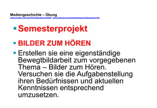 Mediengeschichte – Übung 
www.youtube.com/user/FHmediengeschichte09 / www.pinterest.com/mwintersberger/mediengeschichte 
§ Semesterprojekt 
§ BILDER ZUM HÖREN 
§ Erstellen sie eine eigenständige 
Bewegtbildarbeit zum vorgegebenen 
Thema – Bilder zum Hören. 
Versuchen sie die Aufgabenstellung 
ihren Bedürfnissen und aktuellen 
Kenntnissen entsprechend 
umzusetzen. 
 