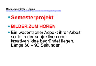 Mediengeschichte – Übung 
www.youtube.com/user/FHmediengeschichte09 / www.pinterest.com/mwintersberger/mediengeschichte 
§ Semesterprojekt 
§ BILDER ZUM HÖREN 
§ Ein wesentlicher Aspekt ihrer Arbeit 
sollte in der subjektiven und 
kreativen Idee begründet liegen. 
Länge 60 – 90 Sekunden. 
 