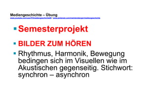 Mediengeschichte – Übung 
www.youtube.com/user/FHmediengeschichte09 / www.pinterest.com/mwintersberger/mediengeschichte 
§ Semesterprojekt 
§ BILDER ZUM HÖREN 
§ Rhythmus, Harmonik, Bewegung 
bedingen sich im Visuellen wie im 
Akustischen gegenseitig. Stichwort: 
synchron – asynchron 
 