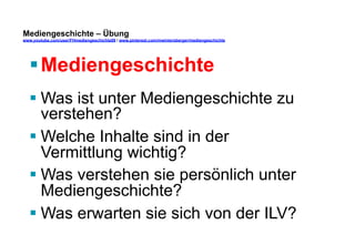 Mediengeschichte – Übung 
www.youtube.com/user/FHmediengeschichte09 / www.pinterest.com/mwintersberger/mediengeschichte 
§ Mediengeschichte 
§ Was ist unter Mediengeschichte zu 
verstehen? 
§ Welche Inhalte sind in der 
Vermittlung wichtig? 
§ Was verstehen sie persönlich unter 
Mediengeschichte? 
§ Was erwarten sie sich von der ILV? 
 