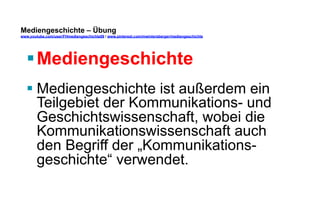 Mediengeschichte – Übung 
www.youtube.com/user/FHmediengeschichte09 / www.pinterest.com/mwintersberger/mediengeschichte 
§ Mediengeschichte 
§ Mediengeschichte ist außerdem ein 
Teilgebiet der Kommunikations- und 
Geschichtswissenschaft, wobei die 
Kommunikationswissenschaft auch 
den Begriff der „Kommunikations-geschichte“ 
verwendet. 
 