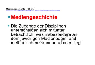 Mediengeschichte – Übung 
www.youtube.com/user/FHmediengeschichte09 / www.pinterest.com/mwintersberger/mediengeschichte 
§ Mediengeschichte 
§ Die Zugänge der Disziplinen 
unterscheiden sich mitunter 
beträchtlich, was insbesondere an 
dem jeweiligen Medienbegriff und 
methodischen Grundannahmen liegt. 
 