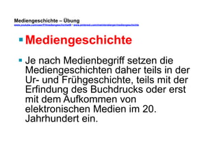 Mediengeschichte – Übung 
www.youtube.com/user/FHmediengeschichte09 / www.pinterest.com/mwintersberger/mediengeschichte 
§ Mediengeschichte 
§ Je nach Medienbegriff setzen die 
Mediengeschichten daher teils in der 
Ur- und Frühgeschichte, teils mit der 
Erfindung des Buchdrucks oder erst 
mit dem Aufkommen von 
elektronischen Medien im 20. 
Jahrhundert ein. 
 