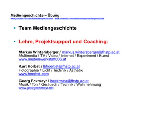 Mediengeschichte – Übung 
www.youtube.com/user/FHmediengeschichte09 / www.pinterest.com/mwintersberger/mediengeschichte 
§ Team Mediengeschichte 
§ Lehre, Projektsupport und Coaching: 
Markus Wintersberger / markus.wintersberger@fhstp.ac.at 
Multimedia / TV / Video / Internet / Experiment / Kunst 
www.medienwerkstatt006.at 
Kurt Hörbst / lbhoerbst@fhstp.ac.at 
Fotographie / Licht / Technik / Ästhetik 
www.hoerbst.com 
Georg Eckmayr / lbeckmayr@fhstp.ac.at 
Musik / Ton / Geräusch / Technik / Wahrnehmung 
www.georgeckmayr.net 
 