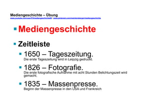 Mediengeschichte – Übung 
www.youtube.com/user/FHmediengeschichte09 / www.pinterest.com/mwintersberger/mediengeschichte 
§ Mediengeschichte 
§ Zeitleiste 
§ 1650 – Tageszeitung. 
Die erste Tageszeitung wird in Leipzig gedruckt. 
§ 1826 – Fotografie. 
Die erste fotografische Aufnahme mit acht Stunden Belichtungszeit wird 
gemacht. 
§ 1835 – Massenpresse. 
Beginn der Massenpresse in den USA und Frankreich 
 