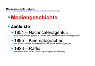 Mediengeschichte – Übung 
www.youtube.com/user/FHmediengeschichte09 / www.pinterest.com/mwintersberger/mediengeschichte 
§ Mediengeschichte 
§ Zeitleiste 
§ 1851 – Nachrichtenagentur. 
Paul Julius Reuter gründet in London eine der ersten Nachrichtenagenturen. 
§ 1895 – Kinematographen. 
Die Brüder Lumière entwickeln einen der ersten Kinematographen. 
§ 1923 – Radio. 
Das erste deutsche Rundfunkprogramm geht auf Sendung. 
 
