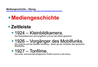 Mediengeschichte – Übung 
www.youtube.com/user/FHmediengeschichte09 / www.pinterest.com/mwintersberger/mediengeschichte 
§ Mediengeschichte 
§ Zeitleiste 
§ 1924 – Kleinbildkamera. 
Die Kleinbildkamera wird eingeführt und auf den Markt gebracht. 
§ 1926 – Vorgänger des Mobilfunks. 
Der Zugfunk auf der Strecke Hamburg – Berlin gilt als Vorläufer des deutschen 
Mobilfunks. 
§ 1927 – Tonfilme. 
Der erste, kommerziell erfolgreiche Tonfilm kommt in die Kinos. 
 