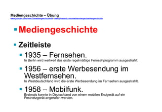 Mediengeschichte – Übung 
www.youtube.com/user/FHmediengeschichte09 / www.pinterest.com/mwintersberger/mediengeschichte 
§ Mediengeschichte 
§ Zeitleiste 
§ 1935 – Fernsehen. 
In Berlin wird weltweit das erste regelmäßige Fernsehprogramm ausgestrahlt. 
§ 1956 – erste Werbesendung im 
Westfernsehen. 
In Westdeutschland wird die erste Werbesendung im Fernsehen ausgestrahlt. 
§ 1958 – Mobilfunk. 
Erstmals konnte in Deutschland von einem mobilen Endgerät auf ein 
Festnetzgerät angerufen werden. 
 